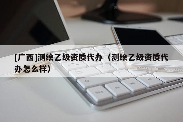 [廣西]測繪乙級資質代辦（測繪乙級資質代辦怎么樣）