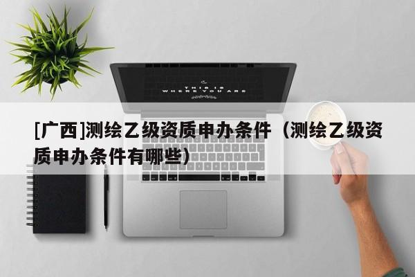 [廣西]測(cè)繪乙級(jí)資質(zhì)申辦條件（測(cè)繪乙級(jí)資質(zhì)申辦條件有哪些）