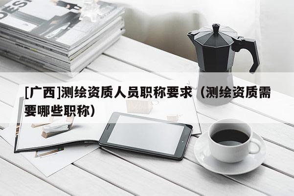 [廣西]測(cè)繪資質(zhì)人員職稱要求（測(cè)繪資質(zhì)需要哪些職稱）
