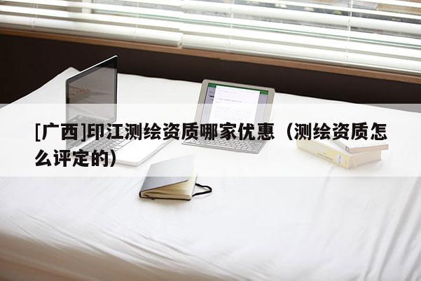 [廣西]印江測繪資質哪家優惠（測繪資質怎么評定的）