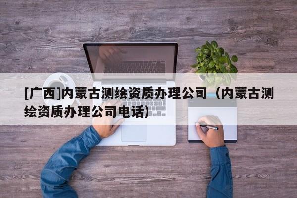 [廣西]內蒙古測繪資質辦理公司（內蒙古測繪資質辦理公司電話）