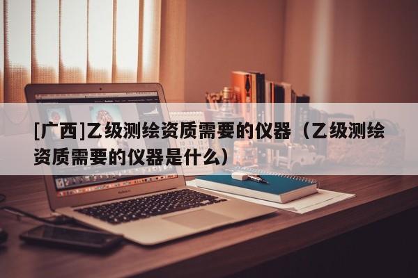 [廣西]乙級測繪資質需要的儀器（乙級測繪資質需要的儀器是什么）