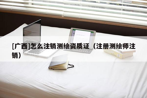 [廣西]怎么注銷測(cè)繪資質(zhì)證（注冊(cè)測(cè)繪師注銷）