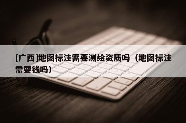 [廣西]地圖標注需要測繪資質嗎（地圖標注需要錢嗎）