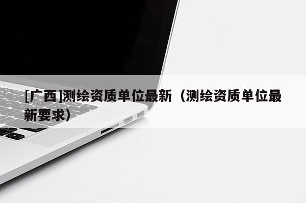 [廣西]測繪資質單位最新（測繪資質單位最新要求）