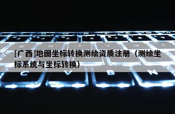[廣西]地圖坐標轉換測繪資質注冊（測繪坐標系統與坐標轉換）