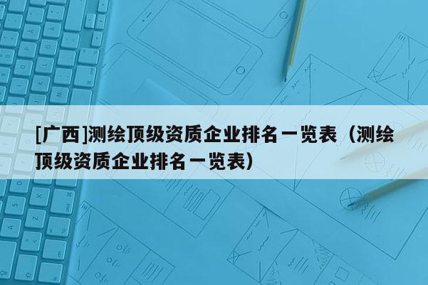 [廣西]測繪頂級資質企業排名一覽表（測繪頂級資質企業排名一覽表）