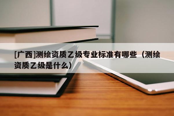 [廣西]測繪資質(zhì)乙級專業(yè)標準有哪些（測繪資質(zhì)乙級是什么）