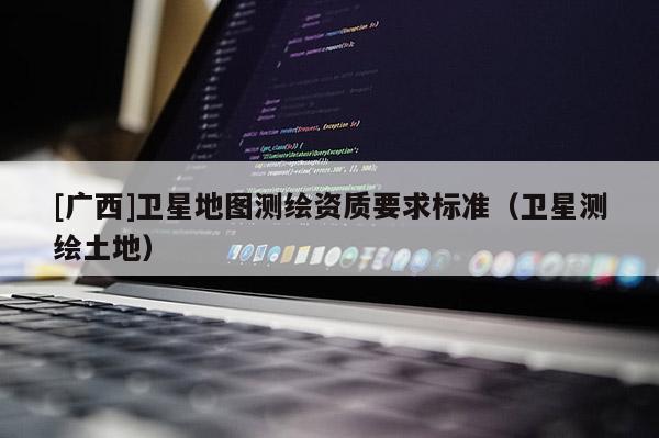 [廣西]衛星地圖測繪資質要求標準（衛星測繪土地）