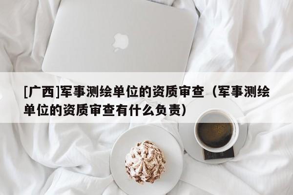 [廣西]軍事測繪單位的資質審查（軍事測繪單位的資質審查有什么負責）