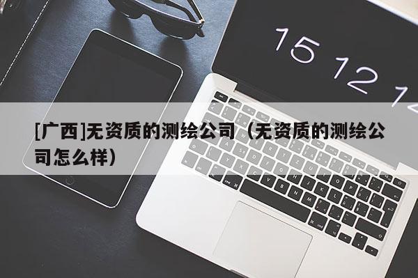 [廣西]無資質的測繪公司（無資質的測繪公司怎么樣）
