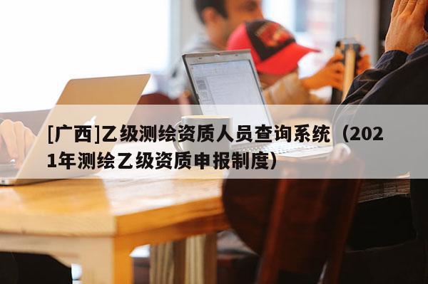 [廣西]乙級(jí)測(cè)繪資質(zhì)人員查詢系統(tǒng)（2021年測(cè)繪乙級(jí)資質(zhì)申報(bào)制度）