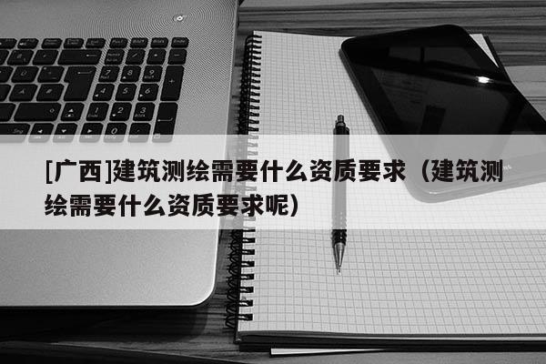 [廣西]建筑測(cè)繪需要什么資質(zhì)要求（建筑測(cè)繪需要什么資質(zhì)要求呢）