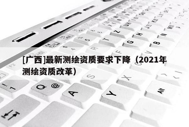 [廣西]最新測(cè)繪資質(zhì)要求下降（2021年測(cè)繪資質(zhì)改革）