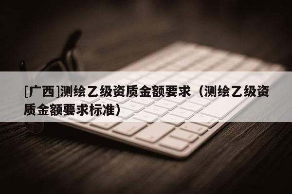 [廣西]測(cè)繪乙級(jí)資質(zhì)金額要求（測(cè)繪乙級(jí)資質(zhì)金額要求標(biāo)準(zhǔn)）