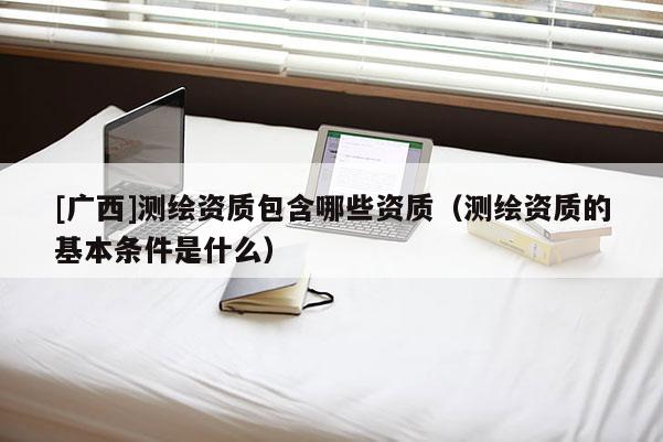 [廣西]測繪資質包含哪些資質（測繪資質的基本條件是什么）