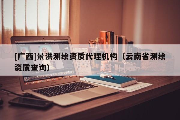 [廣西]景洪測繪資質(zhì)代理機(jī)構(gòu)（云南省測繪資質(zhì)查詢）