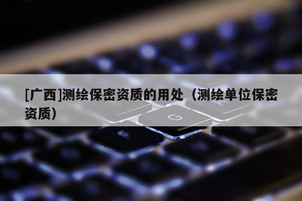 [廣西]測繪保密資質的用處（測繪單位保密資質）