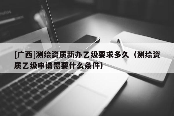 [廣西]測繪資質新辦乙級要求多久（測繪資質乙級申請需要什么條件）