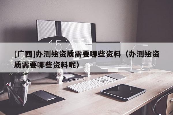 [廣西]辦測繪資質需要哪些資料（辦測繪資質需要哪些資料呢）
