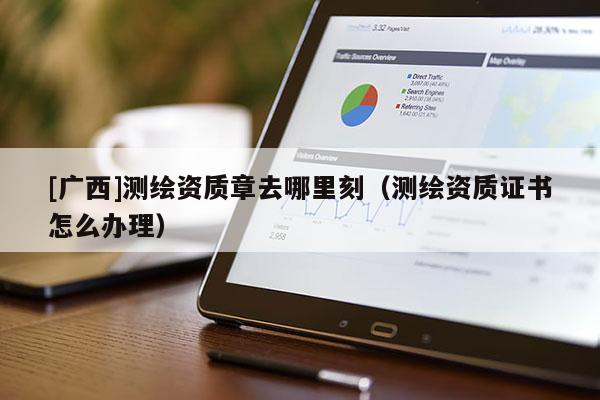 [廣西]測繪資質章去哪里刻（測繪資質證書怎么辦理）