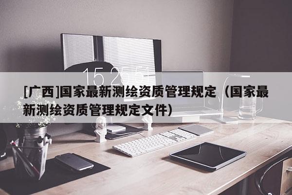 [廣西]國家最新測繪資質管理規定（國家最新測繪資質管理規定文件）