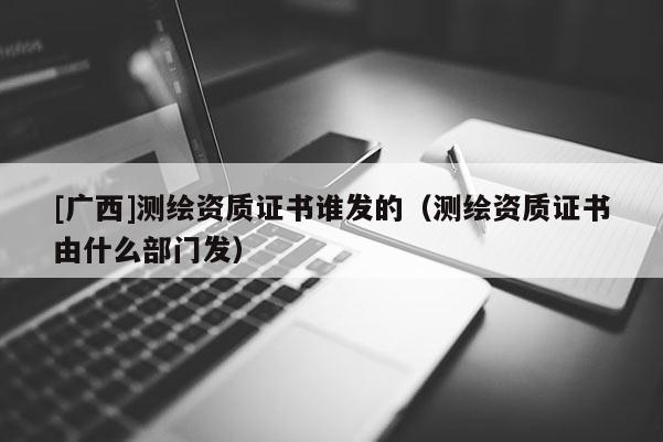 [廣西]測繪資質證書誰發的（測繪資質證書由什么部門發）