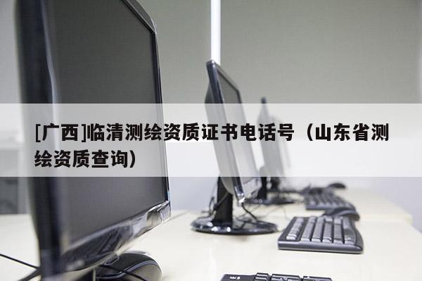 [廣西]臨清測繪資質證書電話號（山東省測繪資質查詢）