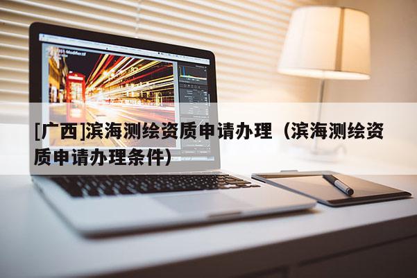 [廣西]濱海測繪資質申請辦理（濱海測繪資質申請辦理條件）