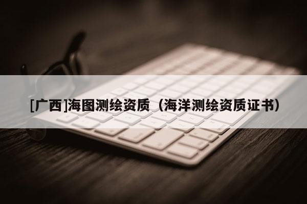 [廣西]海圖測繪資質(zhì)（海洋測繪資質(zhì)證書）