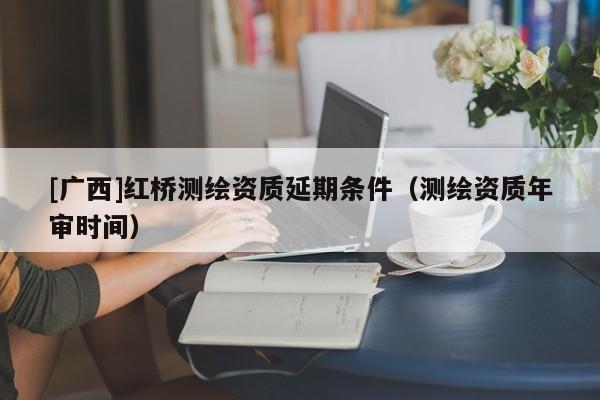 [廣西]紅橋測繪資質延期條件（測繪資質年審時間）