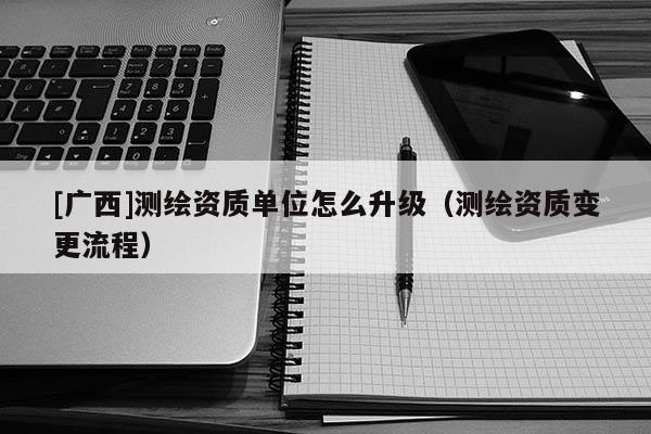 [廣西]測繪資質單位怎么升級（測繪資質變更流程）