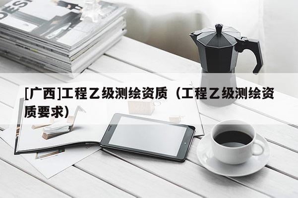 [廣西]工程乙級測繪資質（工程乙級測繪資質要求）