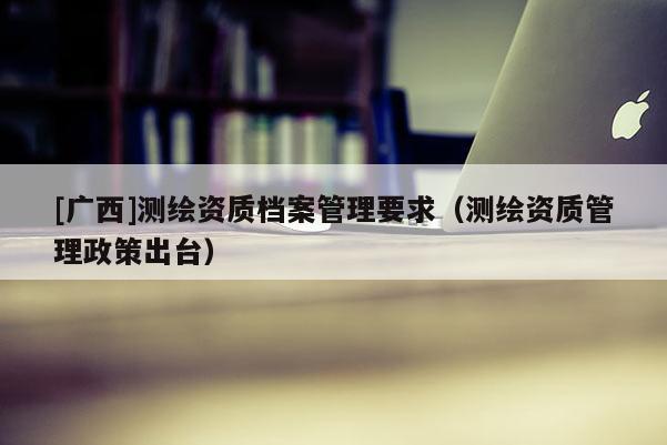 [廣西]測繪資質檔案管理要求（測繪資質管理政策出臺）