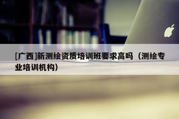 [廣西]新測繪資質(zhì)培訓(xùn)班要求高嗎（測繪專業(yè)培訓(xùn)機(jī)構(gòu)）