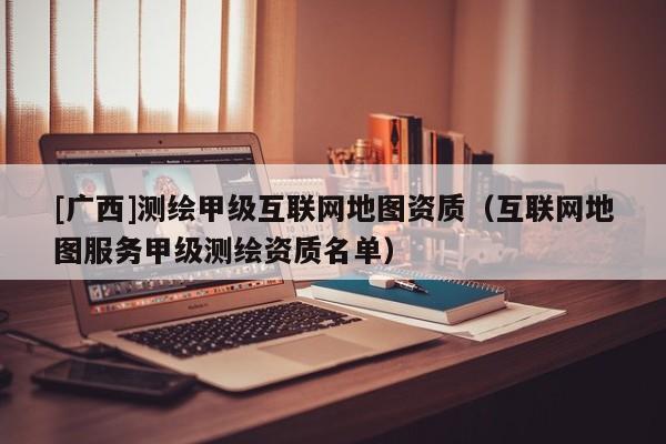 [廣西]測繪甲級互聯(lián)網(wǎng)地圖資質(zhì)（互聯(lián)網(wǎng)地圖服務(wù)甲級測繪資質(zhì)名單）