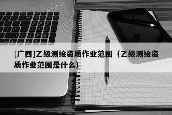 [廣西]乙級測繪資質(zhì)作業(yè)范圍（乙級測繪資質(zhì)作業(yè)范圍是什么）