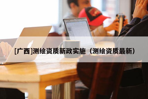 [廣西]測繪資質新政實施（測繪資質最新）
