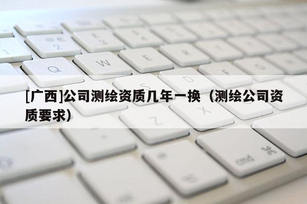 [廣西]公司測繪資質幾年一換（測繪公司資質要求）