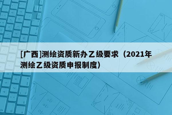 [廣西]測繪資質新辦乙級要求（2021年測繪乙級資質申報制度）