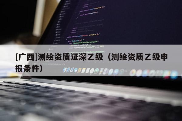 [廣西]測繪資質證深乙級（測繪資質乙級申報條件）