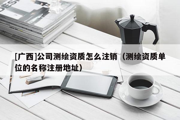 [廣西]公司測繪資質怎么注銷（測繪資質單位的名稱注冊地址）