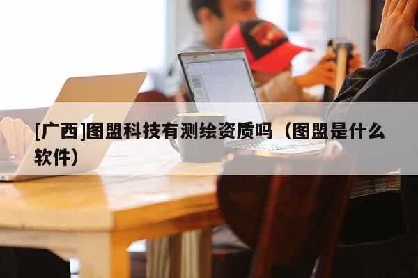 [廣西]圖盟科技有測繪資質嗎（圖盟是什么軟件）