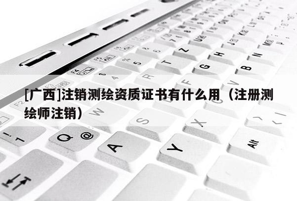 [廣西]注銷測繪資質證書有什么用（注冊測繪師注銷）