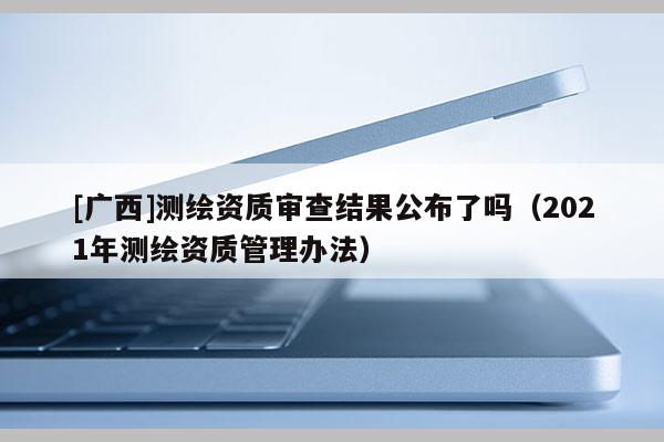 [廣西]測繪資質審查結果公布了嗎（2021年測繪資質管理辦法）
