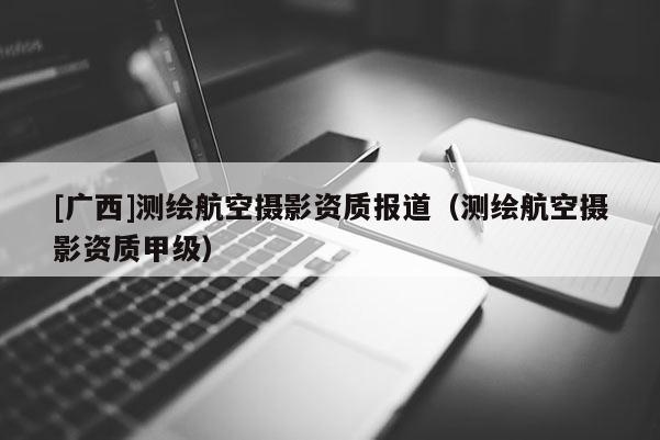 [廣西]測繪航空攝影資質報道（測繪航空攝影資質甲級）