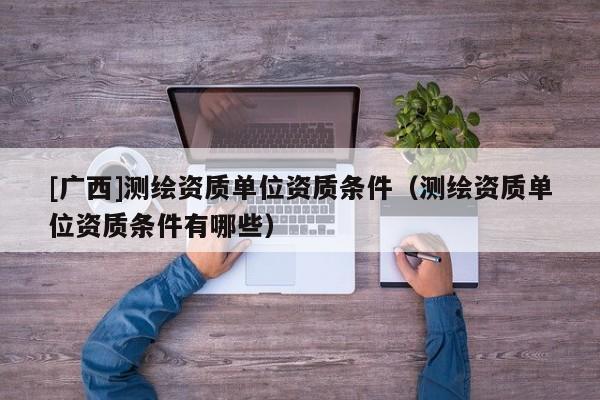 [廣西]測繪資質單位資質條件（測繪資質單位資質條件有哪些）