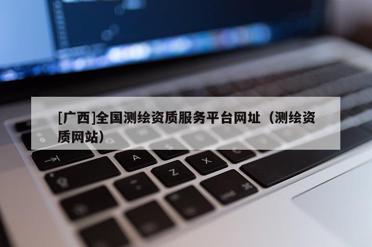 [廣西]全國測繪資質服務平臺網址（測繪資質網站）