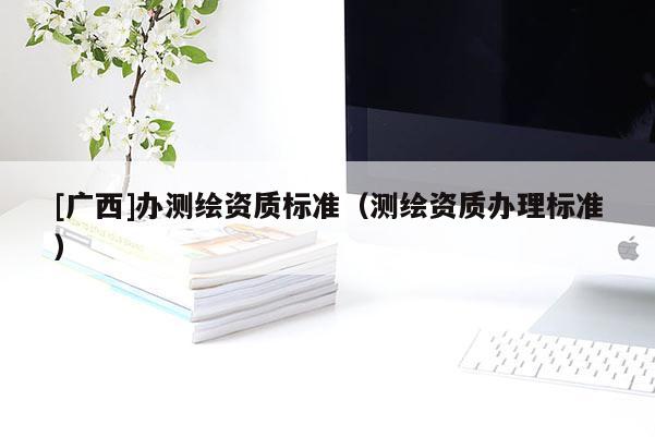 [廣西]辦測(cè)繪資質(zhì)標(biāo)準(zhǔn)（測(cè)繪資質(zhì)辦理標(biāo)準(zhǔn)）