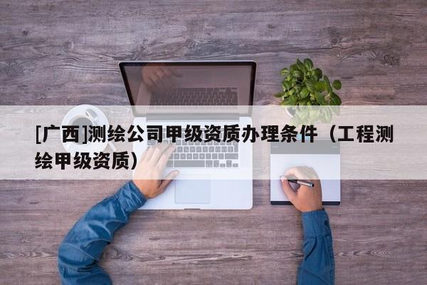 [廣西]測(cè)繪公司甲級(jí)資質(zhì)辦理?xiàng)l件（工程測(cè)繪甲級(jí)資質(zhì)）